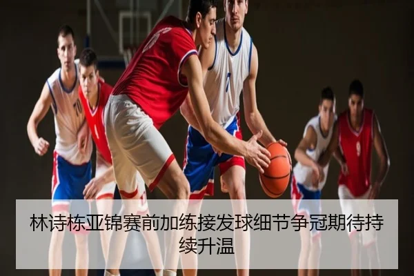 林诗栋亚锦赛前加练接发球细节争冠期待持续升温