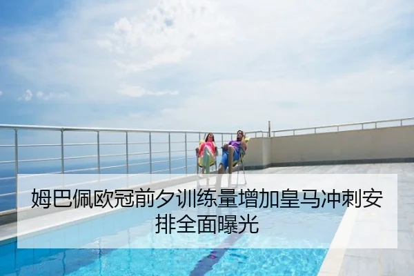 姆巴佩欧冠前夕训练量增加皇马冲刺安排全面曝光